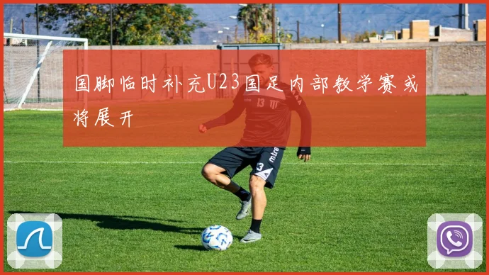 国脚临时补充U23国足内部教学赛或将展开