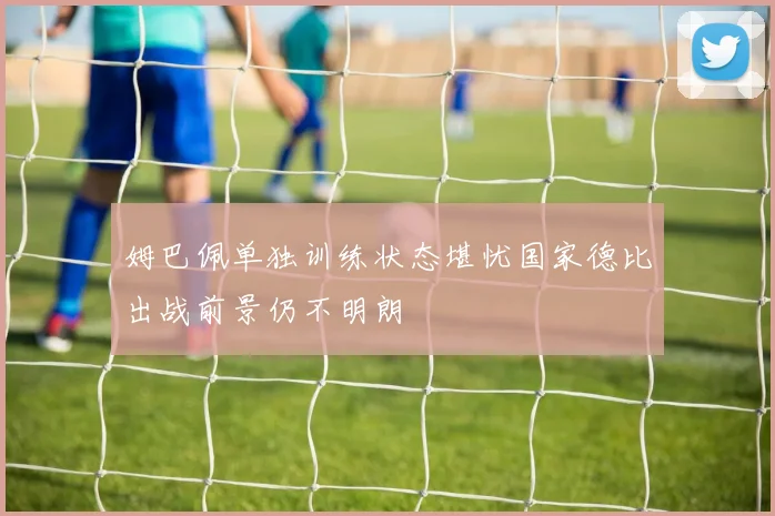 姆巴佩单独训练状态堪忧国家德比出战前景仍不明朗