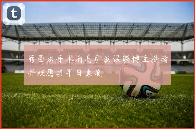 蒋圣龙手术消息引发误解博主澄清并祝愿其早日康复