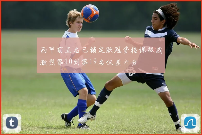 西甲前五名已锁定欧冠资格保级战激烈第10到第19名仅差六分