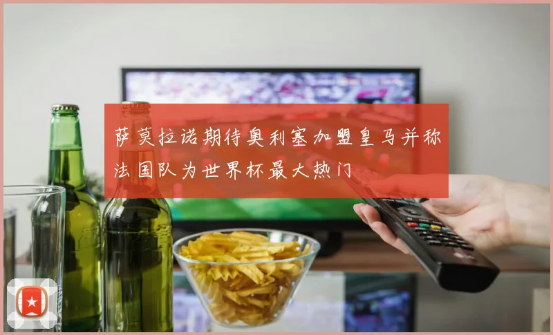 萨莫拉诺期待奥利塞加盟皇马并称法国队为世界杯最大热门