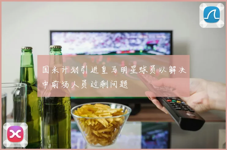 国米计划引进皇马明星球员以解决中前场人员过剩问题
