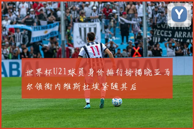 世界杯U21球员身价排行榜揭晓亚马尔领衔内维斯杜埃紧随其后