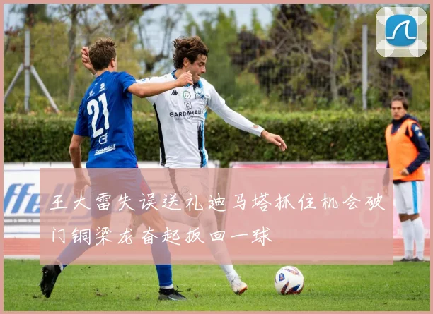 王大雷失误送礼迪马塔抓住机会破门铜梁龙奋起扳回一球