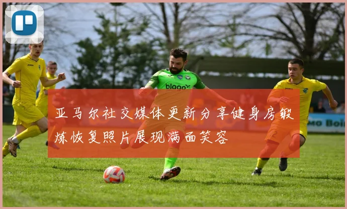亚马尔社交媒体更新分享健身房锻炼恢复照片展现满面笑容