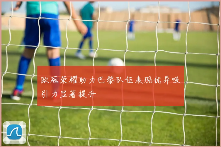 欧冠荣耀助力巴黎队伍表现优异吸引力显著提升