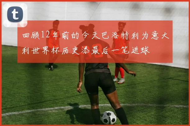 回顾12年前的今天巴洛特利为意大利世界杯历史添最后一笔进球