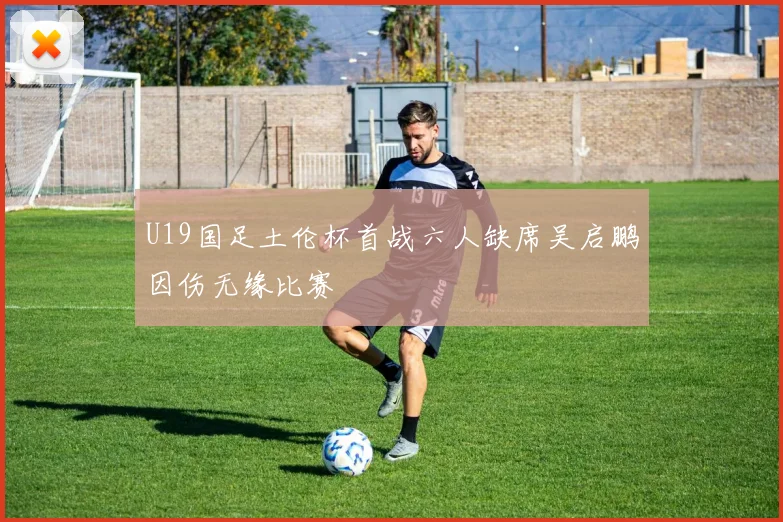 U19国足土伦杯首战六人缺席吴启鹏因伤无缘比赛