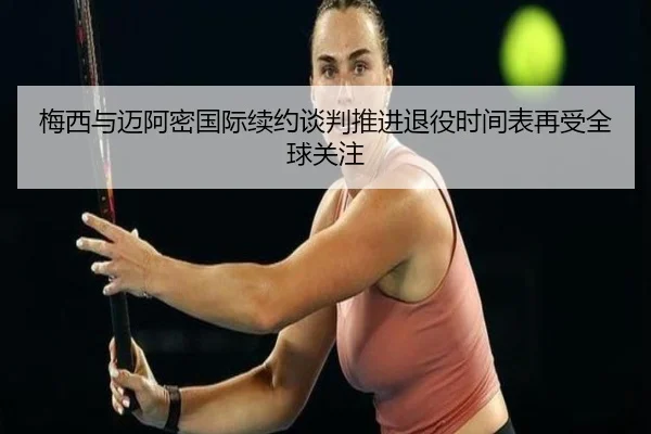 梅西与迈阿密国际续约谈判推进退役时间表再受全球关注